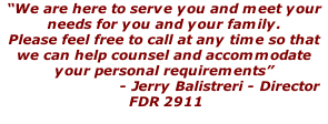 “We are here to serve you and meet your needs for you and your family.  Please feel free to call at any time so that we can help counsel and accommodate your personal requirements”                           - Jerry Balistreri - Director  FDR 2911